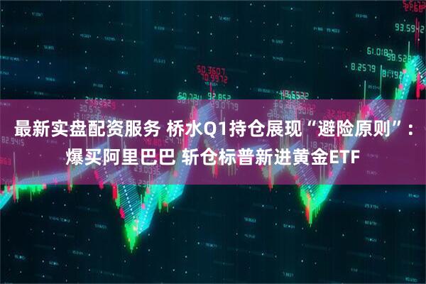 最新实盘配资服务 桥水Q1持仓展现“避险原则”：爆买阿里巴巴 斩仓标普新进黄金ETF