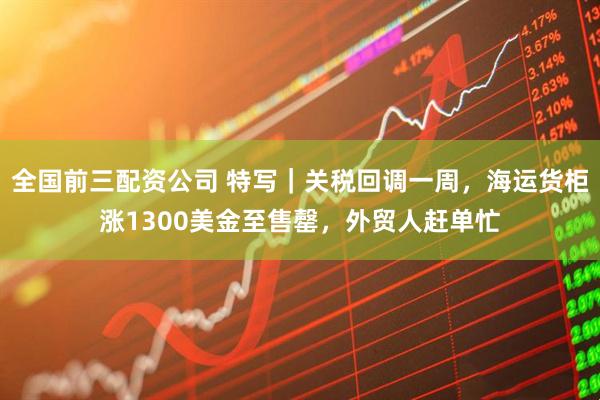 全国前三配资公司 特写｜关税回调一周，海运货柜涨1300美金至售罄，外贸人赶单忙