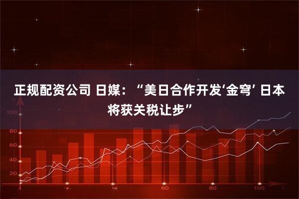 正规配资公司 日媒：“美日合作开发‘金穹’ 日本将获关税让步”