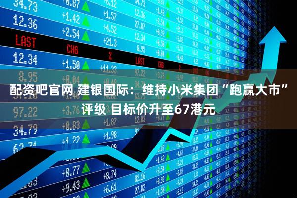 配资吧官网 建银国际：维持小米集团“跑赢大市”评级 目标价升至67港元