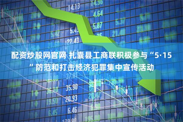 配资炒股网官网 扎囊县工商联积极参与“5·15”防范和打击经济犯罪集中宣传活动