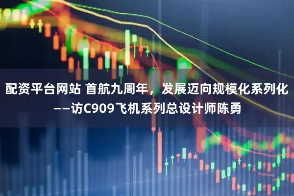 配资平台网站 首航九周年，发展迈向规模化系列化——访C909飞机系列总设计师陈勇
