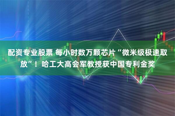 配资专业股票 每小时数万颗芯片“微米级极速取放”！哈工大高会军教授获中国专利金奖