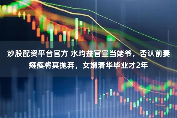 炒股配资平台官方 水均益官宣当姥爷，否认前妻瘫痪将其抛弃，女婿清华毕业才2年