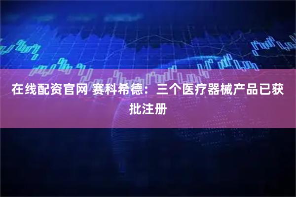 在线配资官网 赛科希德：三个医疗器械产品已获批注册
