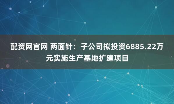 配资网官网 两面针：子公司拟投资6885.22万元实施生产基地扩建项目